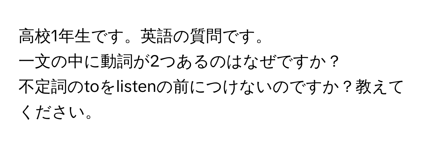 高校1年生です。英語の質問です。  
一文の中に動詞が2つあるのはなぜですか？  
不定詞のtoをlistenの前につけないのですか？教えてください。