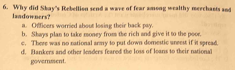 Why did Shay’s Rebellion send a wave of fear among wealthy merchants and
landowners?
a. Officers worried about losing their back pay.
b. Shays plan to take money from the rich and give it to the poor.
c. There was no national army to put down domestic unrest if it spread.
d. Bankers and other lenders feared the loss of loans to their national
government.