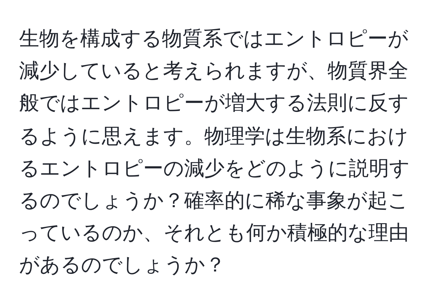 生物を構成する物質系ではエントロピーが減少していると考えられますが、物質界全般ではエントロピーが増大する法則に反するように思えます。物理学は生物系におけるエントロピーの減少をどのように説明するのでしょうか？確率的に稀な事象が起こっているのか、それとも何か積極的な理由があるのでしょうか？