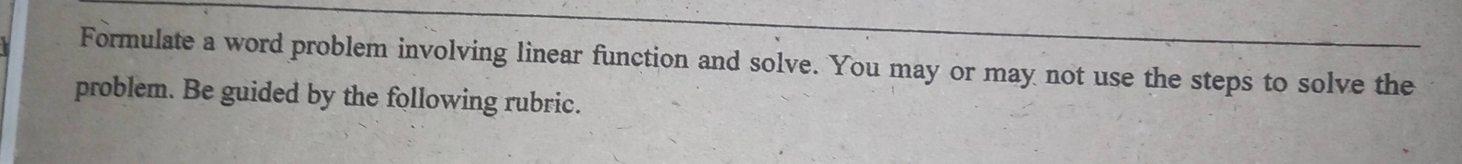 Formulate a word problem involving linear function and solve. You may or may not use the steps to solve the 
problem. Be guided by the following rubric.