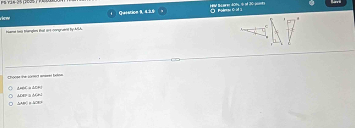 P5 Y24-25 
Question 9, 4.3.9 HW Score: 40%, 8 of 20 points
Save
view Points: 0 of 1
J
C
Name two triangles that are congruent by ASA.
ε
Choose the correct answer below.
△ ABC≌ △ CHJ
△ DEF≌ △ GHJ
△ ABC≌ △ DEF