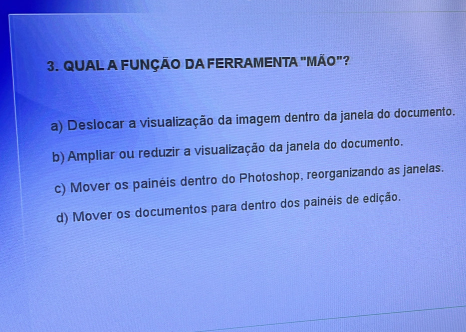 QUAL A FUNÇÃO DA FERRAMENTA "MÃO"?
a) Deslocar a visualização da imagem dentro da janela do documento.
b) Ampliar ou reduzir a visualização da janela do documento.
c) Mover os painéis dentro do Photoshop, reorganizando as janelas.
d) Mover os documentos para dentro dos painéis de edição.