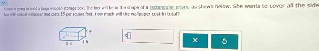 Susan is going to build a large wooden storage box. The box will be in the shape of a rectangular prism, as shown below. She wants to cover all the side 
box with special wallpaper that costs $5 per square foot. How much will the wallpaper cost in total?