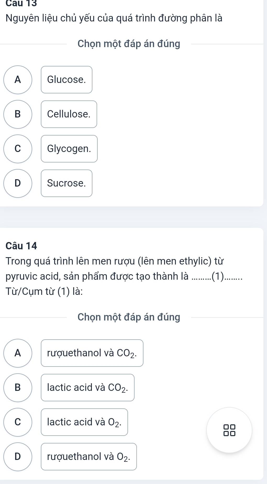 Cau 13
Nguyên liệu chủ yếu của quá trình đường phân là
Chọn một đáp án đúng
A Glucose.
B Cellulose.
C Glycogen.
D Sucrose.
Câu 14
Trong quá trình lên men rượu (lên men ethylic) từ
pyruvic acid, sản phẩm được tạo thành là ...........(1).........
Từ/Cụm từ (1) là:
Chọn một đáp án đúng
A rượuethanol và CO_2.
B lactic acid và CO_2.
C lactic acid và O_2.
D rượuethanol và O_2.