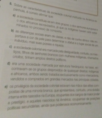 Sobre as características da sociedade colonial instituída na América es
panhola, é correto afirmar que:
a) a sociedade constitula-se em dois grupos: o dos senhores europeus e
o dos africanos escravizados, já que os indígenas havíam sido exter
minados no processo de conquista.
b) as diferenças sociais eram de classe, e não de cunho étnico: não im
portava a cor da pele para determinar o status e o lugar social de um
indivíduo, mas suas posses e riqueza.
ς) a sociedade colonial era marcada pela desigualdade; contudo, os mes
tiços, filhos de senhores brancos com mulheres indígenas, chamados
criollos, tinham amplos direitos políticos.
d era uma sociedade marcada por estrutura hierárquica; na base, en
contravam-se os grupos desprovidos de quaisquer direitos: indígenes
e africários, ambos sendo tratados exclusivamente como mercadora,
vendídos e comprados em grandes mercados nas principais cidades.
#) os privilégios da sociedade colonial estavam nas mãos das elites com
postas de uma minoria branca, que apresentava, contudo, uma divisão
intera entre nascidos na Europa, ocupantes dos cargos de maior poder
a prestígio, e aqueles nascidos na América, ocupantes de posições
políticas secundárias, airda que podemsos economicamente