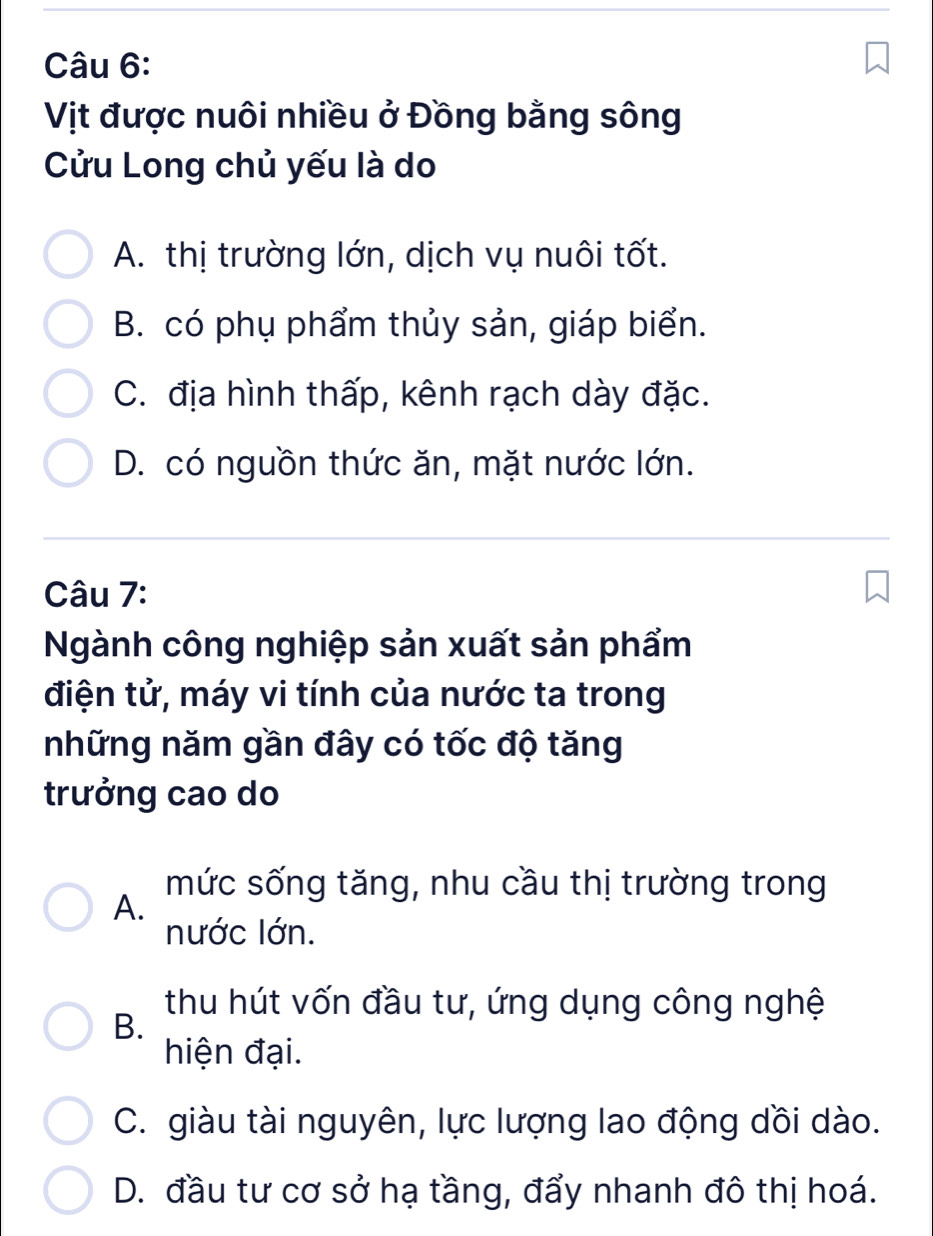 Vịt được nuôi nhiều ở Đồng bằng sông
Cửu Long chủ yếu là do
A. thị trường lớn, dịch vụ nuôi tốt.
B. có phụ phẩm thủy sản, giáp biển.
C. địa hình thấp, kênh rạch dày đặc.
D. có nguồn thức ăn, mặt nước lớn.
Câu 7:
Ngành công nghiệp sản xuất sản phẩm
điện tử, máy vi tính của nước ta trong
những năm gần đây có tốc độ tăng
trưởng cao do
mức sống tăng, nhu cầu thị trường trong
A.
nước lớn.
thu hút vốn đầu tư, ứng dụng công nghệ
B.
hiện đại.
C. giàu tài nguyên, lực lượng lao động dồi dào.
D. đầu tư cơ sở hạ tầng, đẩy nhanh đô thị hoá.