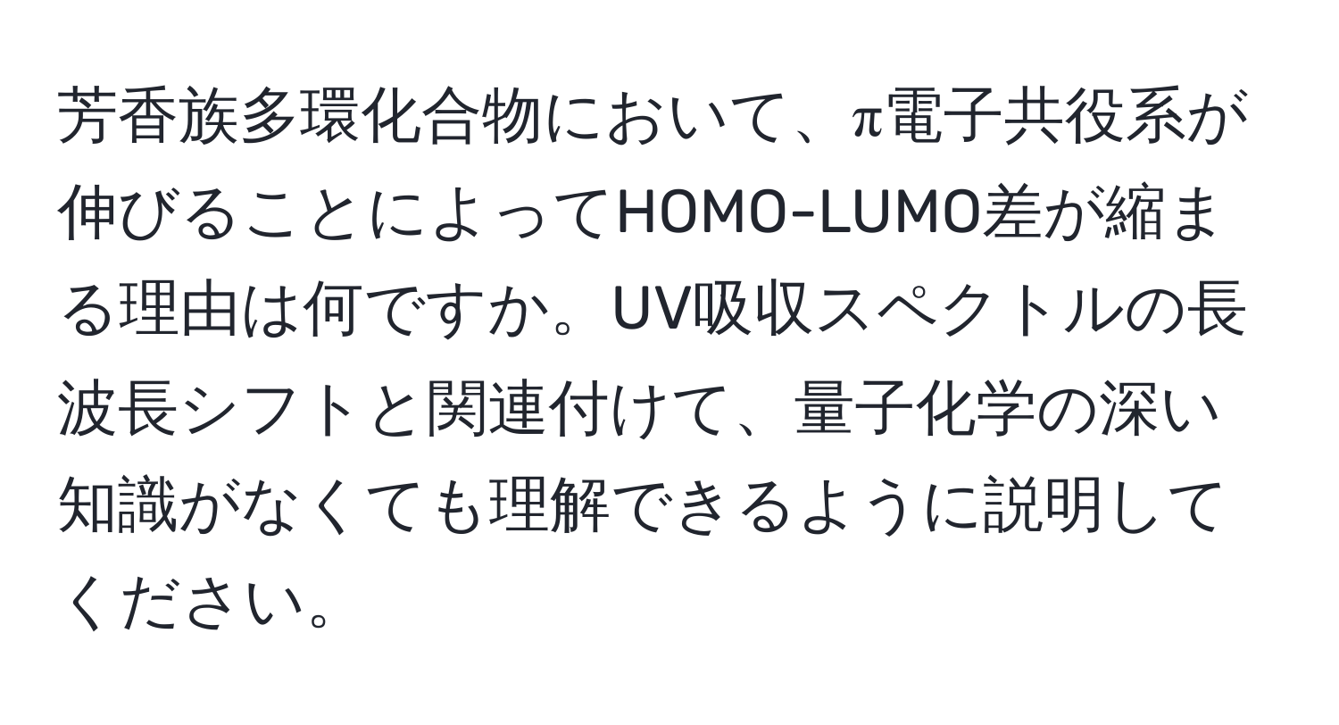 芳香族多環化合物において、π電子共役系が伸びることによってHOMO-LUMO差が縮まる理由は何ですか。UV吸収スペクトルの長波長シフトと関連付けて、量子化学の深い知識がなくても理解できるように説明してください。