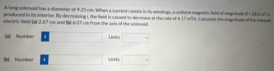 A long solenoid has a diameter of 9.25 cm. When a current i exists in its windings, a uniform magnetic feld of magnitude B=28.0 n T is 
produced in its interior. By decreasing i, the feld is caused to decrease at the rate of 6.17 mT/s. Calculate the magnitude of the induced 
electric field (a) 2.67 cm and (b) 6.07 cm from the axis of the solenoid. 
(a) Number □ Units □ 
(b) Number □ □ Units □