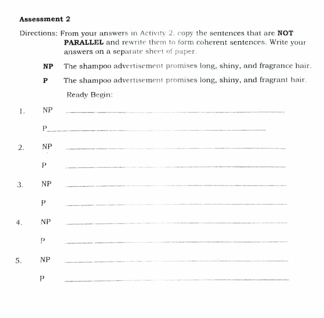 Assessment 2 
Directions: From your answers in Activity 2, copy the sentences that are NOT 
PARALLEL and rewrite them to form coherent sentences. Write your 
answers on a separate sheet of paper. 
NP The shampoo advertisement promises long, shiny, and fragrance hair. 
P The shampoo advertisement promises long, shiny, and fragrant hair. 
Ready Begin: 
1. NP_ 
_P 
2. NP_ 
p 
_ 
3. NP_ 
p 
_ 
4. NP_ 
p 
_ 
5. NP_ 
P 
_