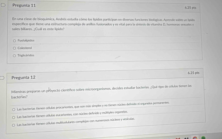 Pregunta 11 6.25 pts
En una clase de bioquímica, Andrés estudia cómo los lípidos participan en diversas funciones biológicas. Aprende sobre un lípido
específico que tiene una estructura compleja de anillos fusionados y es vital para la síntesis de vitamina D. hormonas sexuales y
sales biliares. ¿Cuál es este lípido?
Fosfolípidos
Colesterol
Triglicéridos
6.25 pts
Pregunta 12
Mientras preparas un proyecto científico sobre microorganismos, decides estudiar bacterias. ¿Qué tipo de células tienen las
bacterias?
Las bacterias tienen células procariontes, que son más simples y no tienen núcleo defnido ni organelos permanentes.
Las bacterias tienen células eucariontes, con núcleo defínido y múltiples organelos.
Las bacterias tienen células multicelulares complejas con numerosos núcleos y vesículas.