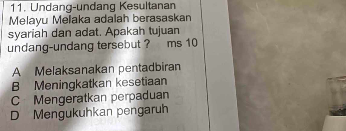 Undang-undang Kesultanan
Melayu Melaka adalah berasaskan
syariah dan adat. Apakah tujuan
undang-undang tersebut ? ms 10
A Melaksanakan pentadbiran
B Meningkatkan kesetiaan
C Mengeratkan perpaduan
D Mengukuhkan pengaruh