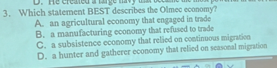 He created a large havy that became
3. Which statement BEST describes the Olmec economy?
A. an agricultural economy that engaged in trade
B. a manufacturing economy that refused to trade
C. a subsistence economy that relied on continuous migration
D. a hunter and gatherer economy that relied on seasonal migration