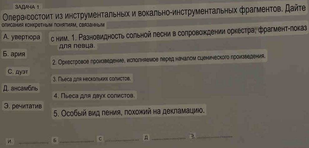 3AДA4A 1
Οлера состоиτ из инструментальηьίх и вокально-инструментальньх фрагментов. Дайτе
олисания ΚонкреΤным поняΤиям, связанным
A. увертιора с ним. 1. Разновидность сольной лесни в солровождении оркестра, фрагмент-локаз
для певца.
Б. ария
2. Оркестровое πроизведение, ислолняемое леред началом сценического лроизведения.
C. дуэт
3. Пьеса для нескольких солистов.
Д. aHCам6ль
4. Пьеса для двух солистов.
Э. речитатив
5. Особый вид пения, πохожий на декламацию.
_5_
_C
_
_