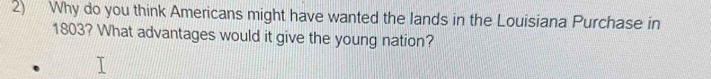 Why do you think Americans might have wanted the lands in the Louisiana Purchase in 
1803? What advantages would it give the young nation?