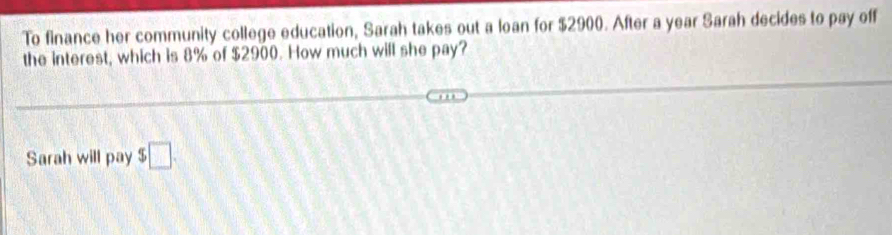 To finance her community college education, Sarah takes out a loan for $2900. After a year Sarah decides to pay off 
the interest, which is 8% of $2900. How much will she pay? 
Sarah will pay $□.