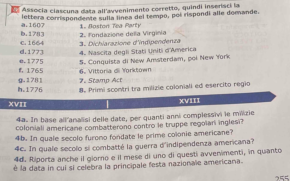 Associa ciascuna data all’avvenimento corretto, quindi inserisci la 
lettera corrispondente sulla linea del tempo, poi rispondi alle domande. 
a. 1607 1. Boston Tea Party 
b. 1783 2. Fondazione della Virginia 
c. 1664 3. Dichiarazione d’indipendenza 
d. 1773 4. Nascita degli Stati Uniti d’America 
e. 1775 5. Conquista di New Amsterdam, poi New York 
f. 1765 6. Vittoria di Yorktown 
g. 1781 7. Stamp Act 
h.1776 
8. Primi scontri tra milizie coloniali ed esercito regio 
XVII 
XVIII 
4a. In base all’analisi delle date, per quanti anni complessivi le milizie 
coloniali americane combatterono contro le truppe regolari inglesi? 
4b. In quale secolo furono fondate le prime colonie americane? 
4c. In quale secolo si combatté la guerra d’indipendenza americana? 
4d. Riporta anche il giorno e il mese di uno di questi avvenimenti, in quanto 
è la data in cui si celebra la principale festa nazionale americana. 
255