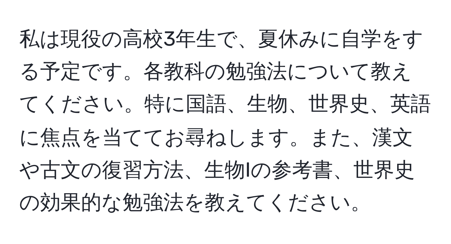 私は現役の高校3年生で、夏休みに自学をする予定です。各教科の勉強法について教えてください。特に国語、生物、世界史、英語に焦点を当ててお尋ねします。また、漢文や古文の復習方法、生物Iの参考書、世界史の効果的な勉強法を教えてください。