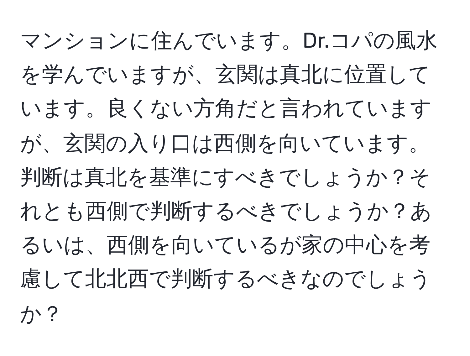 マンションに住んでいます。Dr.コパの風水を学んでいますが、玄関は真北に位置しています。良くない方角だと言われていますが、玄関の入り口は西側を向いています。判断は真北を基準にすべきでしょうか？それとも西側で判断するべきでしょうか？あるいは、西側を向いているが家の中心を考慮して北北西で判断するべきなのでしょうか？