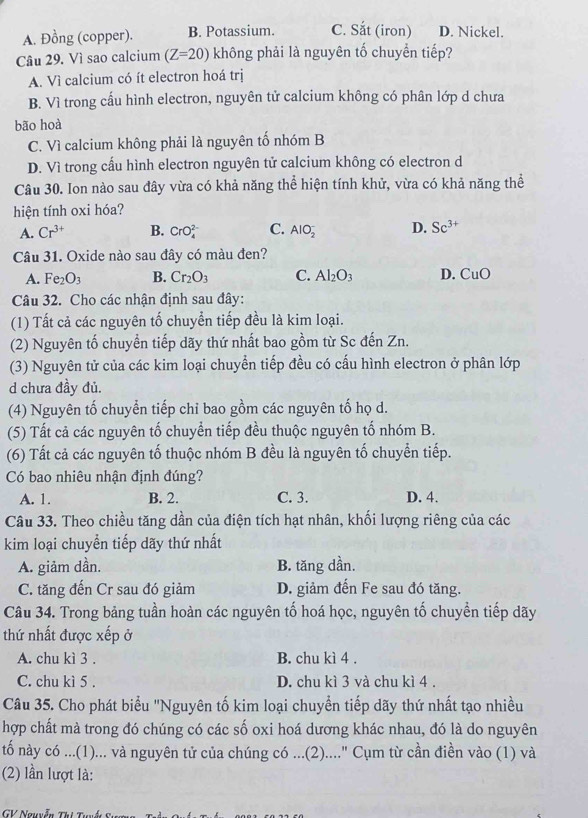 A. Đồng (copper). B. Potassium. C. Sắt (iron) D. Nickel.
Câu 29. Vì sao calcium (Z=20) không phải là nguyên tố chuyển tiếp?
A. Vì calcium có ít electron hoá trị
B. Vì trong cấu hình electron, nguyên tử calcium không có phân lớp d chưa
bão hoà
C. Vì calcium không phải là nguyên tố nhóm B
D. Vì trong cấu hình electron nguyên tử calcium không có electron d
Câu 30. Ion nào sau đây vừa có khả năng thể hiện tính khử, vừa có khả năng thể
hiện tính oxi hóa?
A. Cr^(3+) B. CrO C. AlO_2^(- D. Sc^3+)
Câu 31. Oxide nào sau đây có màu đen?
A. Fe_2O_3 B. Cr_2O_3 C. Al_2O_3 D. CuO
Câu 32. Cho các nhận định sau đây:
(1) Tất cả các nguyên tố chuyển tiếp đều là kim loại.
(2) Nguyên tố chuyển tiếp dãy thứ nhất bao gồm từ Sc đến Zn.
(3) Nguyên tử của các kim loại chuyển tiếp đều có cấu hình electron ở phân lớp
d chưa đầy đủ.
(4) Nguyên tố chuyển tiếp chỉ bao gồm các nguyên tố họ d.
(5) Tất cả các nguyên tố chuyển tiếp đều thuộc nguyên tố nhóm B.
(6) Tất cả các nguyên tố thuộc nhóm B đều là nguyên tố chuyển tiếp.
Có bao nhiêu nhận định đúng?
A. 1. B. 2. C. 3. D. 4.
Câu 33. Theo chiều tăng dần của điện tích hạt nhân, khối lượng riêng của các
kim loại chuyển tiếp dãy thứ nhất
A. giảm dần. B. tăng dần.
C. tăng đến Cr sau đó giảm D. giảm đến Fe sau đó tăng.
Câu 34. Trong bảng tuần hoàn các nguyên tố hoá học, nguyên tố chuyền tiếp dãy
thứ nhất được xếp ở
A. chu kì 3 . B. chu kì 4 .
C. chu kì 5 . D. chu kì 3 và chu kì 4 .
Câu 35. Cho phát biểu "Nguyên tố kim loại chuyển tiếp dãy thứ nhất tạo nhiều
hợp chất mà trong đó chúng có các số oxi hoá dương khác nhau, đó là do nguyên
tổ này có ...(1)... và nguyên tử của chúng có ...(2)...." Cụm từ cần điền vào (1) và
(2) lần lượt là:
GV Nguyễn Thị Tí