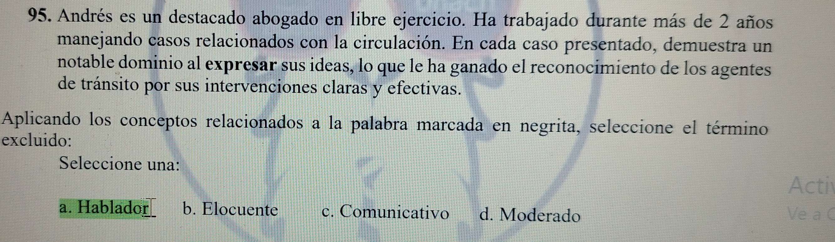 Andrés es un destacado abogado en libre ejercicio. Ha trabajado durante más de 2 años
manejando casos relacionados con la circulación. En cada caso presentado, demuestra un
notable dominio al expresar sus ideas, lo que le ha ganado el reconocimiento de los agentes
de tránsito por sus intervenciones claras y efectivas.
Aplicando los conceptos relacionados a la palabra marcada en negrita, seleccione el término
excluido:
Seleccione una:
Acti
a. Hablador b. Elocuente c. Comunicativo d. Moderado Ve a C