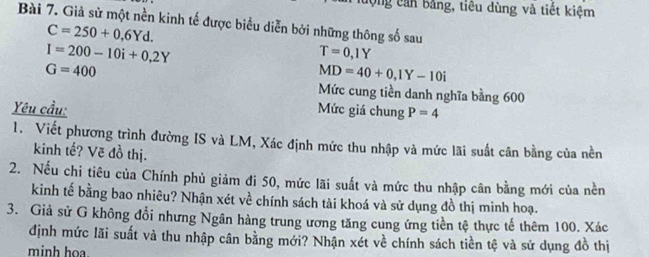 động cản bằng, tiêu dùng và tiết kiệm 
Bài 7. Giả sử một nền kinh tế được biểu diễn bởi những thông số sau
C=250+0,6Yd.
I=200-10i+0,2Y
T=0,1Y
G=400
MD=40+0, 1Y-10i
Mức cung tiền danh nghĩa bằng 600
Yêu cầu: Mức giá chung P=4
1. Viết phương trình đường IS và LM, Xác định mức thu nhập và mức lãi suất cân bằng của nền 
kinh tế? Vẽ đồ thị. 
2. Nếu chi tiêu của Chính phủ giảm đi 50, mức lãi suất và mức thu nhập cân bằng mới của nền 
kinh tế bằng bao nhiêu? Nhận xét về chính sách tài khoá và sử dụng đồ thị minh hoạ. 
3. Giả sử G không đổi nhưng Ngân hàng trung ương tăng cung ứng tiền tệ thực tế thêm 100. Xác 
định mức lãi suất và thu nhập cân bằng mới? Nhận xét về chính sách tiền tệ và sử dụng đồ thị 
minh hoa.