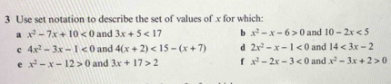 Use set notation to describe the set of values of x for which: 
a x^2-7x+10<0</tex> and 3x+5<17</tex> b x^2-x-6>0 and 10-2x<5</tex> 
c 4x^2-3x-1<0</tex> and 4(x+2)<15-(x+7) d 2x^2-x-1<0</tex> and 14<3x-2</tex> 
e x^2-x-12>0 and 3x+17>2 f x^2-2x-3<0</tex> and x^2-3x+2>0