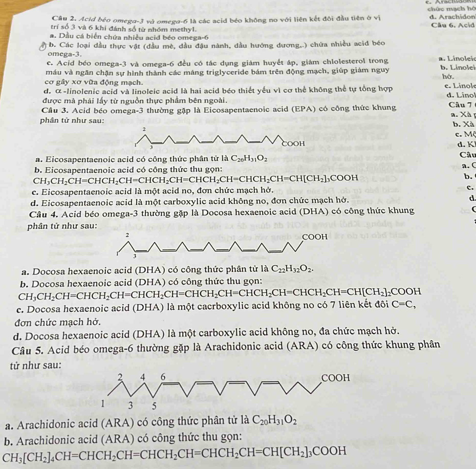 chức mạch hó
Cầu 2. Acid béo omega-3 và omega-6 là các acid béo không no với liên kết đôi đầu tiên ở vị d. Arachidon
trí số 3 và 6 khi đánh số từ nhóm methyl. Cầu 6. Acid
a. Dầu cá biển chứa nhiều acid béo omega-6
b. Các loại dầu thực vật (dầu mè, dầu đậu nành, dầu hướng dương,.) chứa nhiều acid béo
omega-3.
c. Acid béo omega-3 và omega-6 đều có tác dụng giảm huyết áp, giảm chlolesterol trong a. Linoleic
máu và ngăn chặn sự hình thành các mảng triglyceride bám trên động mạch, giúp giảm nguy b. Linolei
cơ gây xơ vữa động mạch. hở.
d. α-linolenic acid và linoleic acid là hai acid béo thiết yếu vì cơ thể không thể tự tổng hợp c. Linole d. Linol
được mà phải lấy từ nguồn thực phầm bên ngoài.
Câu 3. Acid béo omega-3 thường gặp là Eicosapentaenoic acid (EPA) có công thức khung Câu 7 a. Xà p
phân tử như sau: b. Xà
2
c. Mộ
1
COOH d. K
a. Eicosapentaenoic acid có công thức phân tử là C_20H_31O_2 Câu
b. Eicosapentaenoic acid có công thức thu gọn: a. C
CH_3CH_2CH=CHCH_2CH=CHCH_2CH=CHCH_2CH=CHCH_2CH=CH[CH_2]_3COOH
b.
c. Eicosapentaenoic acid là một acid no, đơn chức mạch hở. c.
d. Eicosapentaenoic acid là một carboxylic acid không no, đơn chức mạch hở.
d
Câu 4. Acid béo omega-3 thường gặp là Docosa hexaenoic acid (DHA) có công thức khung (
phân tử như sau:
2
COOH
3
a. Docosa hexaenoic acid (DHA) có công thức phân tử là C_22H_32O_2.
b. Docosa hexaenoic acid (DHA) có công thức thu gọn:
CH_3CH_2CH=CHCH_2CH=CHCH_2CH=CHCH_2CH=CHCH_2CH=CHCH_2CH=CH[CH_2]_2COOH
c. Docosa hexaenoic acid (DHA) là một cacrboxylic acid không no có 7 liên kết đôi C=C,
đơn chức mạch hở.
d. Docosa hexaenoic acid (DHA) là một carboxylic acid không no, đa chức mạch hở.
Câu 5. Acid béo omega-6 thường gặp là Arachidonic acid (ARA) có công thức khung phân
t như sau:
2 4 6 COOH
1 3 5
a. Arachidonic acid (ARA) có công thức phân tử là C_20H_31O_2
b. Arachidonic acid (ARA) có công thức thu gọn:
CH_3[CH_2]_4CH=CHCH_2CH=CHCH_2CH=CHCH_2CH=CH[CH_2]_3COOH