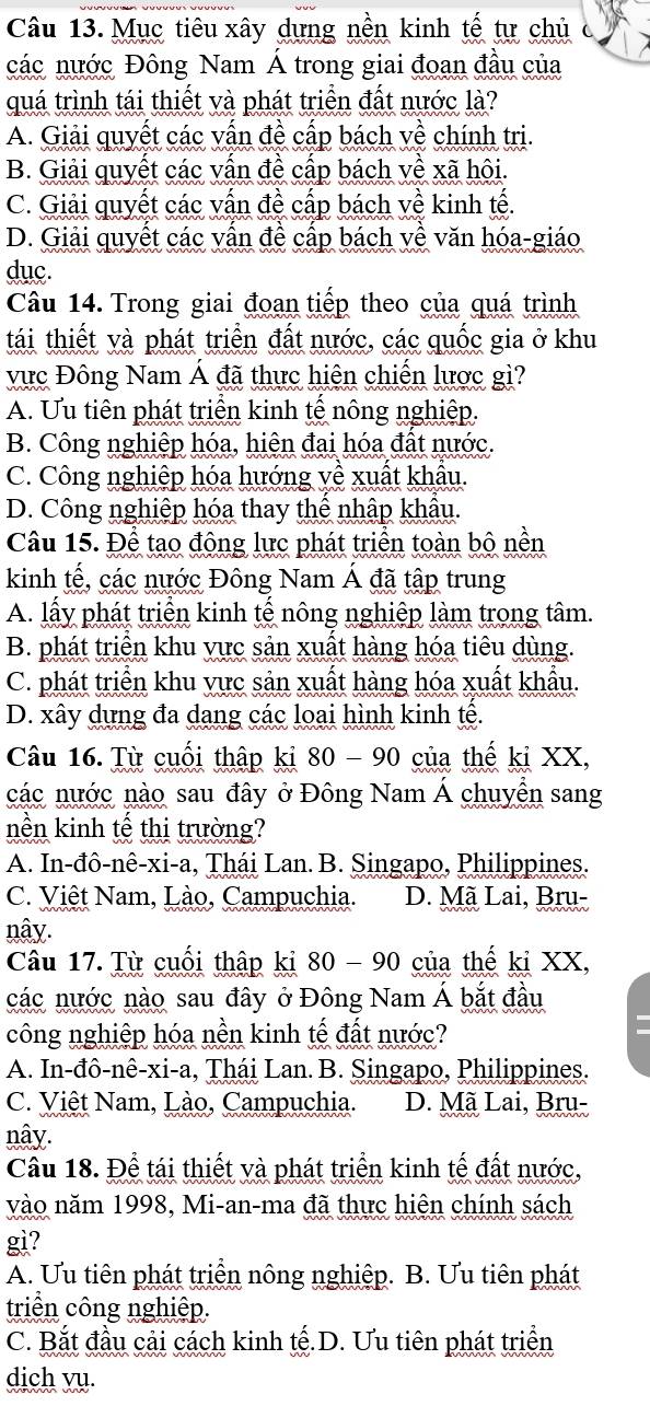 Mục tiêu xây dựng nền kinh tế tự chủ (
các nước Đông Nam Á trong giai đoan đầu của
quá trình tái thiết và phát triển đất nước là?
A. Giải quyết các vấn đề cấp bách về chính tri.
B. Giải quyết các vấn đề cấp bách về xã hội.
C. Giải quyết các vấn đề cấp bách về kinh tế.
D. Giải quyết các vấn đề cấp bách về văn hóa-giáo
duc.
Câu 14. Trong giai đoạn tiếp theo của quá trình
tái thiết và phát triển đất nước, các quốc gia ở khu
vực Đông Nam Á đã thực hiện chiến lược gì?
A. Ưu tiên phát triển kinh tế nông nghiệp.
B. Công nghiệp hóa, hiện đai hóa đất nước.
C. Công nghiệp hóa hướng về xuất khẩu.
D. Công nghiệp hóa thay thể nhập khẩu.
Câu 15. Để tạo đông lực phát triển toàn bộ nền
kinh tế, các nước Đông Nam Á đã tập trung
A. lấy phát triển kinh tế nông nghiệp làm trong tâm.
B. phát triển khu vực sản xuất hàng hóa tiêu dùng.
C. phát triển khu vực sản xuất hàng hóa xuất khẩu.
D. xây dựng đa dang các loại hình kinh tế.
Câu 16. Từ cuối thập ki 80 - 90 của thế ki XX,
các nước nào sau đây ở Đông Nam Á chuyển sang
nền kinh tế thị trường?
A. In-đô-nê-xi-a, Thái Lan. B. Singapo, Philippines.
C. Việt Nam, Lào, Campuchia. D. Mã Lai, Bru-
nây.
Câu 17. Từ cuối thập ki 80 - 90 của thế ki XX,
các nước nào sau đây ở Đông Nam Á bắt đầu
công nghiệp hóa nền kinh tế đất nước?
A. In-đô-nê-xi-a, Thái Lan. B. Singapo, Philippines.
C. Việt Nam, Lào, Campuchia. D. Mã Lai, Bru-
nây.
Cầu 18. Để tái thiết và phát triển kinh tế đất nước,
vào năm 1998, Mi-an-ma đã thực hiện chính sách
gi?
A. Ưu tiên phát triển nông nghiệp. B. Ưu tiên phát
triển công nghiệp.
C. Bắt đầu cải cách kinh tế.D. Ưu tiên phát triển
dich vụ.