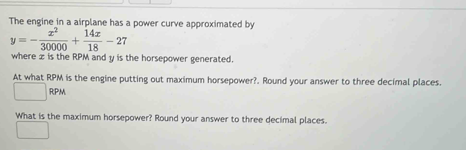 The engine in a airplane has a power curve approximated by
y=- x^2/30000 + 14x/18 -27
where x is the RPM and y is the horsepower generated. 
At what RPM is the engine putting out maximum horsepower?. Round your answer to three decimal places. 
) RPM 
What is the maximum horsepower? Round your answer to three decimal places.