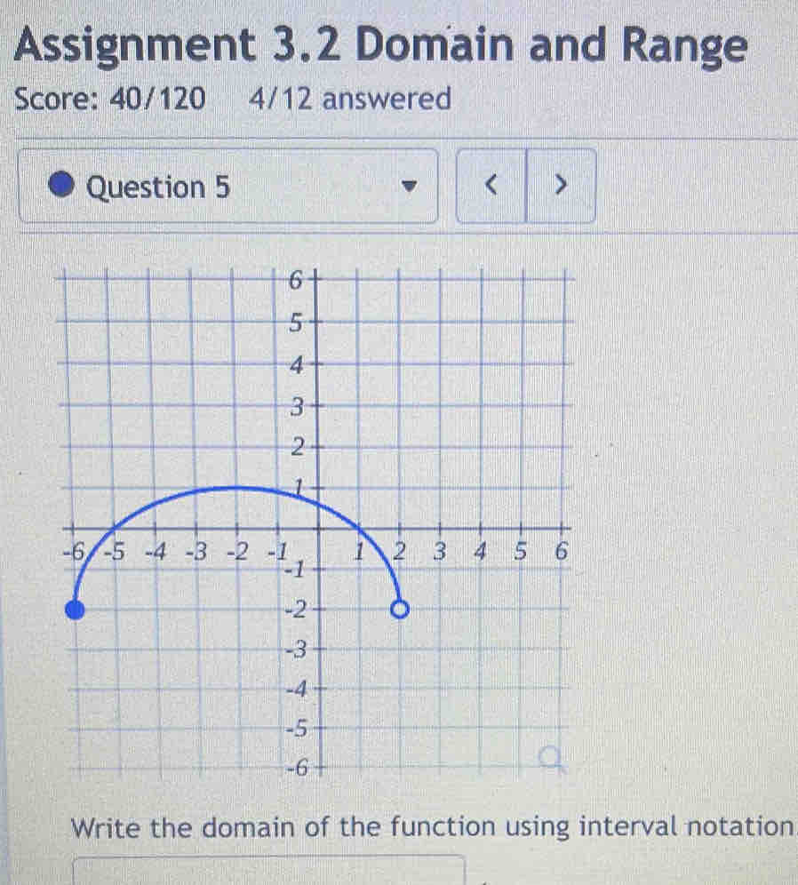 Assignment 3.2 Domain and Range 
Score: 40/120 4/12 answered 
Question 5 < > 
Write the domain of the function using interval notation