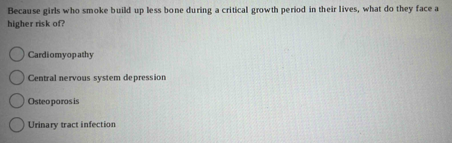 Because girls who smoke build up less bone during a critical growth period in their lives, what do they face a
higher risk of?
Cardiomyop athy
Central nervous system depression
Osteo poros is
Urinary tract infection