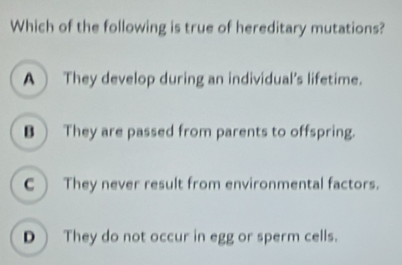 Which of the following is true of hereditary mutations?
A They develop during an individual's lifetime.
B ) They are passed from parents to offspring.
C They never result from environmental factors.
D  They do not occur in egg or sperm cells.