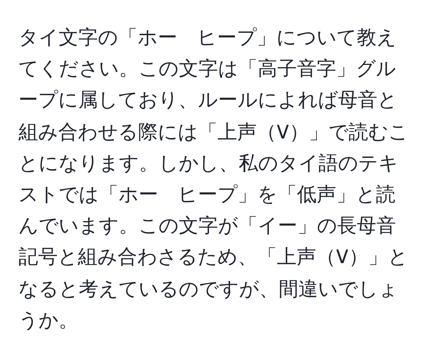 タイ文字の「ホー　ヒープ」について教えてください。この文字は「高子音字」グループに属しており、ルールによれば母音と組み合わせる際には「上声V」で読むことになります。しかし、私のタイ語のテキストでは「ホー　ヒープ」を「低声」と読んでいます。この文字が「イー」の長母音記号と組み合わさるため、「上声V」となると考えているのですが、間違いでしょうか。