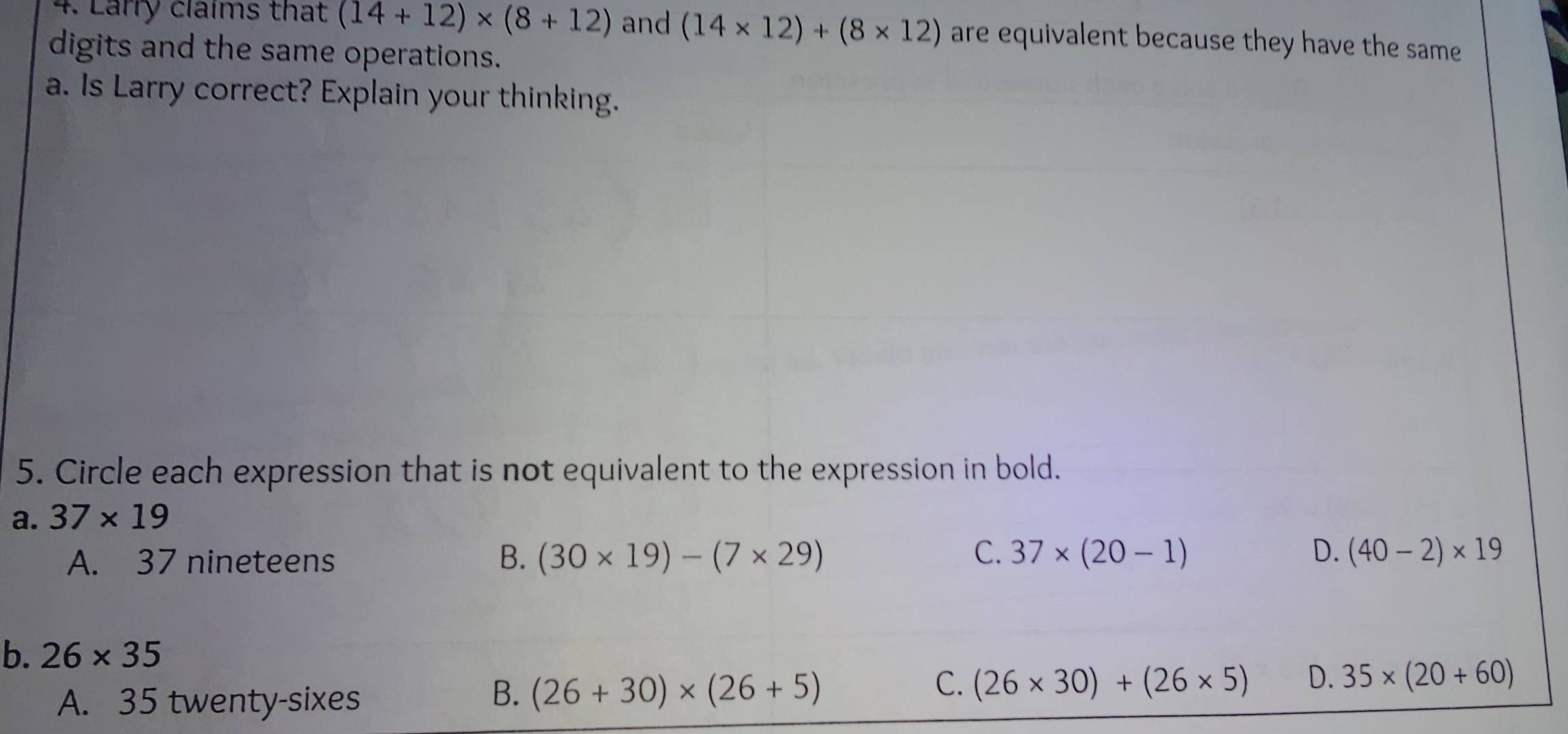 Larry claims that (14+12)* (8+12) and (14* 12)+(8* 12) are equivalent because they have the same
digits and the same operations.
a. Is Larry correct? Explain your thinking.
5. Circle each expression that is not equivalent to the expression in bold.
a. 37* 19
A. 37 nineteens B. (30* 19)-(7* 29) C. 37* (20-1) D. (40-2)* 19
b. 26* 35
C. (26* 30)+(26* 5) D. 35* (20+60)
A. 35 twenty-sixes
B. (26+30)* (26+5)