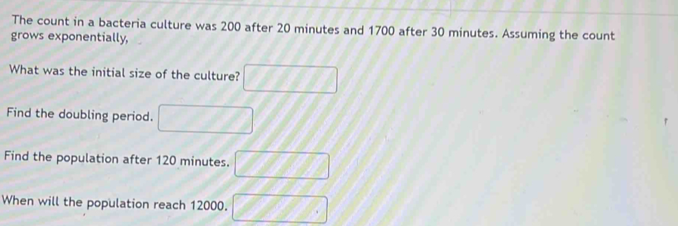 The count in a bacteria culture was 200 after 20 minutes and 1700 after 30 minutes. Assuming the count 
grows exponentially, 
What was the initial size of the culture? 
Find the doubling period. 
Find the population after 120 minutes. 
When will the population reach 12000.