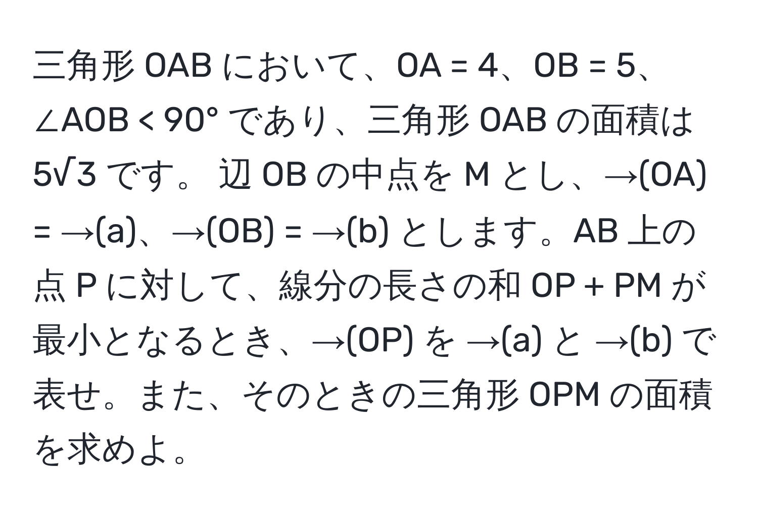 三角形 OAB において、OA = 4、OB = 5、∠AOB < 90° であり、三角形 OAB の面積は 5√3 です。 辺 OB の中点を M とし、→(OA) = →(a)、→(OB) = →(b) とします。AB 上の点 P に対して、線分の長さの和 OP + PM が最小となるとき、→(OP) を →(a) と →(b) で表せ。また、そのときの三角形 OPM の面積を求めよ。