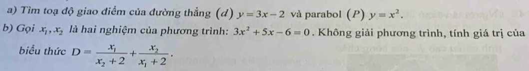 Tìm toạ độ giao điểm của đường thẳng (d) y=3x-2 và parabol (P) y=x^2. 
b) Gọi x_1, x_2 là hai nghiệm của phương trình: 3x^2+5x-6=0. Không giải phương trình, tính giá trị của 
biểu thức D=frac x_1x_2+2+frac x_2x_1+2.