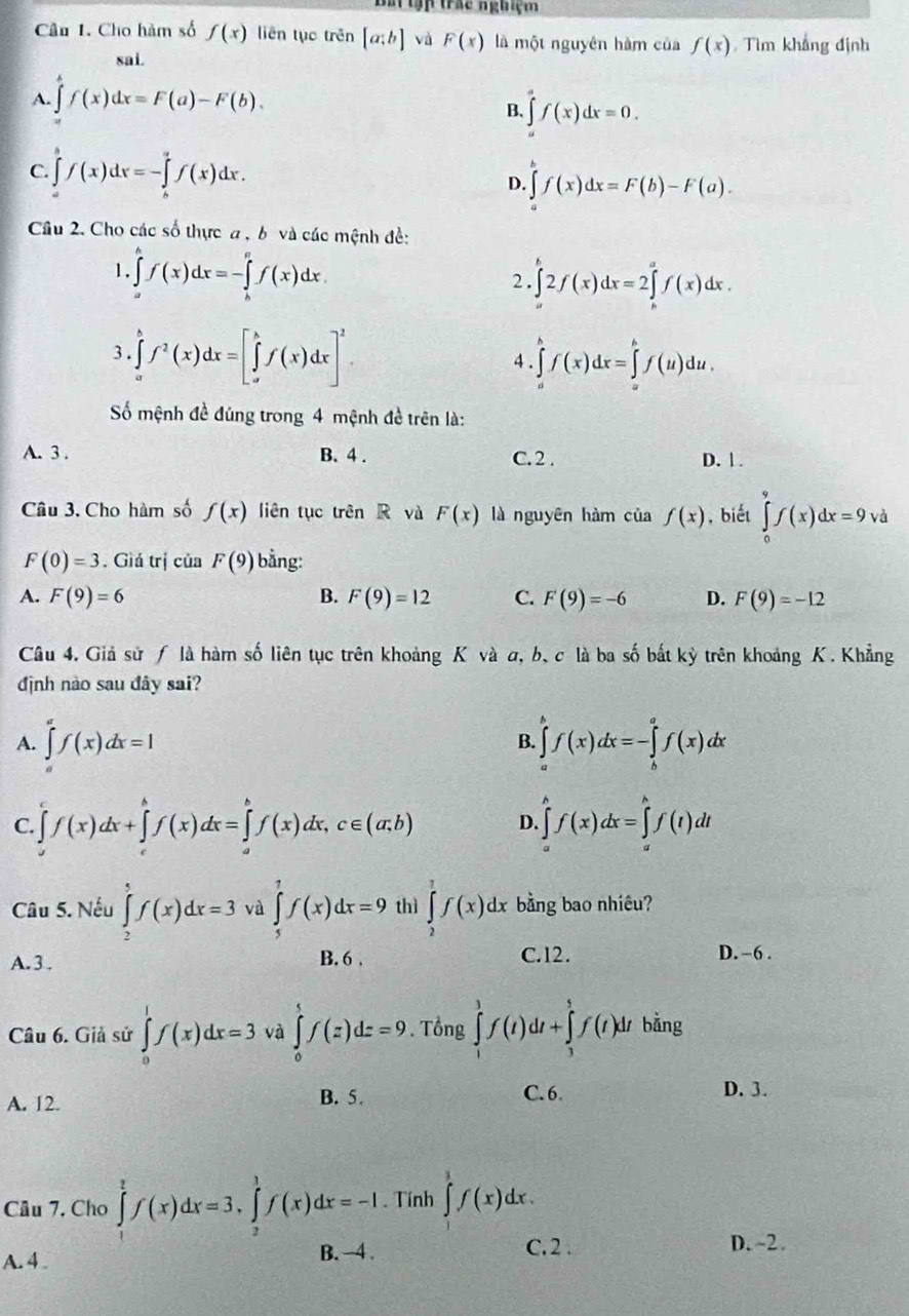 Slập trác nghiệm
Cầu 1. Cho hàm số f(x) liên tục trên [a;b] và F(x) là một nguyên hàm của f(x) Tìm khắng định
sai.
A. ∈t f(x)dx=F(a)-F(b).
B. ∈tlimits f(x)dx=0.
C. ∈tlimits _a^(bf(x)dx=-∈tlimits _b^af(x)dx. ∈tlimits _a^bf(x)dx=F(b)-F(a).
D.
Câu 2. Cho các số thực a , b và các mệnh đề:
1. ∈tlimits _a^bf(x)dx=-∈tlimits _b^cf(x)dx
2. ∈tlimits _a^b2f(x)dx=2∈tlimits _b^af(x)dx.
3 . ∈tlimits _a^bf^2)(x)dx=[∈tlimits _a^(bf(x)dx]^2). ∈tlimits _a^(bf(x)dx=∈tlimits _a^bf(u)du.
4
Số mệnh đề đúng trong 4 mệnh đề trên là:
A. 3 . B. 4 . C. 2 . D. 1.
Câu 3. Cho hàm số f(x) liên tục trên R và F(x) là nguyên hàm của f(x) , biết ∈tlimits _0^9f(x)dx=9, □) à
F(0)=3. Giả trị của F(9) bằng:
A. F(9)=6 B. F(9)=12 C. F'(9)=-6 D. F(9)=-12
Câu 4. Giả sử / là hàm số liên tục trên khoảng K và σ, b、 c là ba số bắt kỳ trên khoảng K. Khẳng
định nào sau đây sai?
A. ∈tlimits _0^(af(x)dx=1 B. ∈tlimits _a^bf(x)dx=-∈tlimits _b^af(x)dx
C. ∈tlimits _a^cf(x)dx+∈tlimits _c^bf(x)dx=∈tlimits _a^bf(x)dx,c∈ (a,b) D ∈tlimits _a^bf(x)dx=∈tlimits _a^bf(t)dt
Câu 5. Nếu ∈tlimits _2^5f(x)dx=3 và ∈tlimits _5^7f(x)dx=9 thì ∈tlimits _2^7f(x)dx bằng bao nhiêu?
A. 3 . B. 6 . C.12. D. -6 .
Câu 6. Giả sử ∈tlimits _0^1f(x)dx=3 và ∈tlimits _0^tf(z)dz=9. Tổng ∈tlimits _1^3f(t)dt+∈tlimits _3^5f(t)dt bằng
A. 12. B. 5.
C.6. D. 3.
Câu 7, Cho ∈tlimits _1^2f(x)dx=3,∈tlimits _2^3f(x)dx=-I. Tính ∈tlimits _1)f(xf(x)dx.
A. 4
B. -4 . C.2 . D.~2.