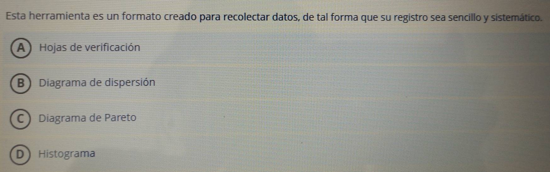 Esta herramienta es un formato creado para recolectar datos, de tal forma que su registro sea sencillo y sistemático.
A) Hojas de verificación
B) Diagrama de dispersión
C Diagrama de Pareto
D Histograma