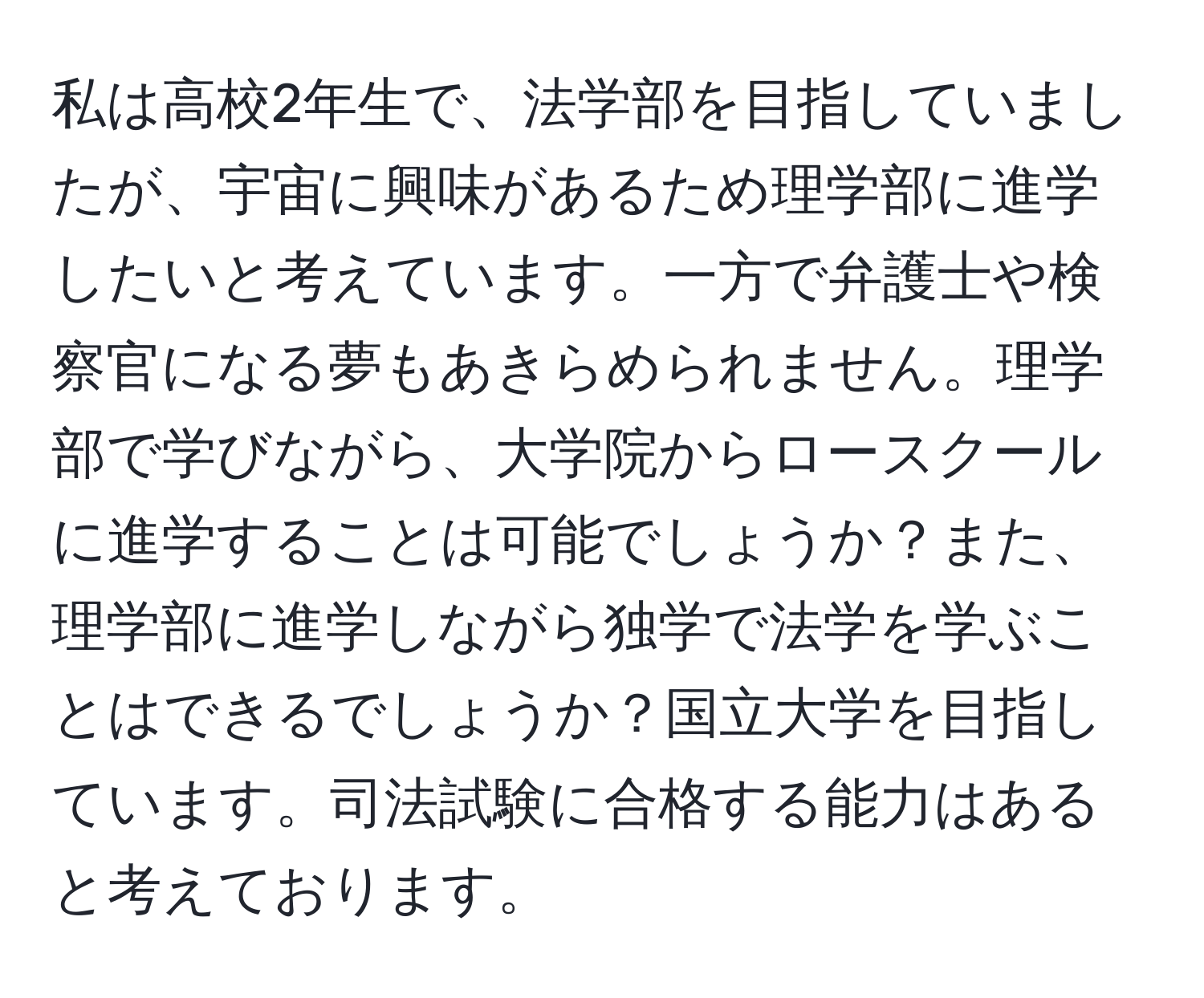 私は高校2年生で、法学部を目指していましたが、宇宙に興味があるため理学部に進学したいと考えています。一方で弁護士や検察官になる夢もあきらめられません。理学部で学びながら、大学院からロースクールに進学することは可能でしょうか？また、理学部に進学しながら独学で法学を学ぶことはできるでしょうか？国立大学を目指しています。司法試験に合格する能力はあると考えております。