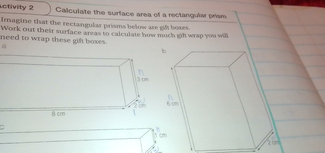 ctivity 2 Calculate the surface area of a rectangular prism 
Imagine that the rectangular prisms below are gift boxes. 
Work out their surface areas to calculate how much gift wrap you will 
need to wrap these gift boxes. 
a 
C 
1