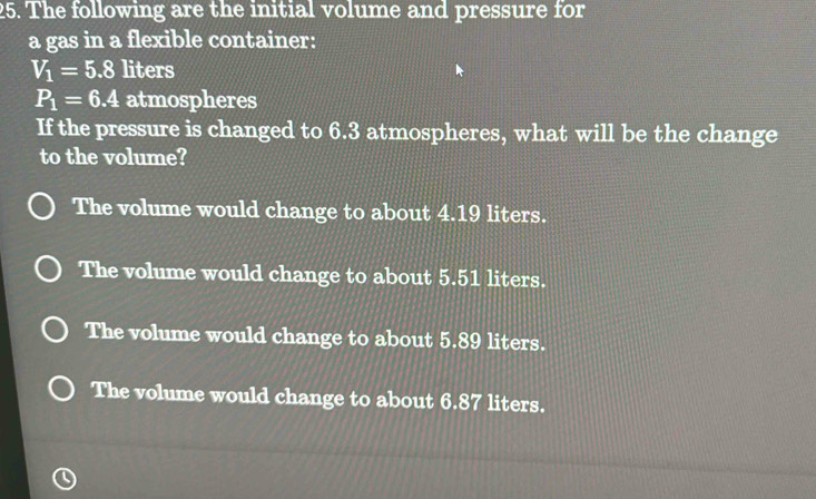 The following are the initial volume and pressure for
a gas in a flexible container:
V_1=5.8 liters
P_1=6.4 atmospheres
If the pressure is changed to 6.3 atmospheres, what will be the change
to the volume?
The volume would change to about 4.19 liters.
The volume would change to about 5.51 liters.
The volume would change to about 5.89 liters.
The volume would change to about 6.87 liters.