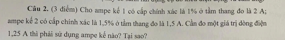 Cho ampe kế 1 có cấp chính xác là 1% ở tầm thang đo là 2 A; 
ampe kế 2 có cấp chính xác là 1,5% ở tầm thang đo là 1,5 A. Cần đo một giá trị dòng điện
1,25 A thì phải sử dụng ampe kế nào? Tại sao?