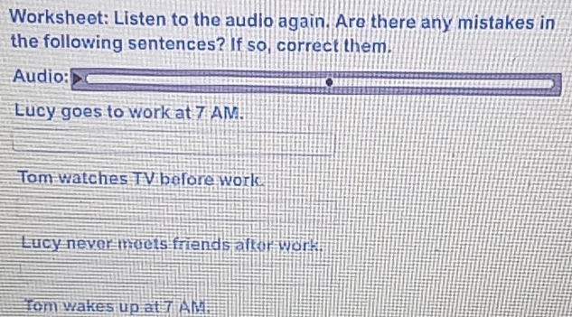 Worksheet: Listen to the audio again. Are there any mistakes in 
the following sentences? If so, correct them. 
Audio: 
Lucy goes to work at 7 AM. 
Tom watches TV before work. 
Lucy never meets friends after work. 
Tom wakes up at 7 AM.