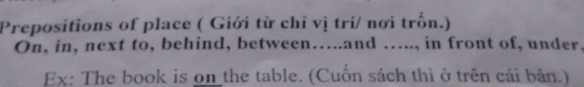 Prepositions of place ( Giới từ chỉ vị trí/ nơi trồn.) 
On, in, next to, behind, between…..and ….., in front of, under. 
Ex: The book is on the table. (Cuốn sách thì ở trên cái bản.)