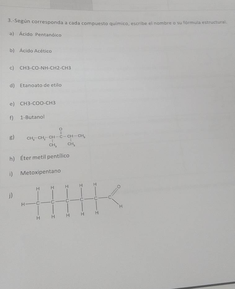 3.-Según corresponda a cada compuesto químico, escribe el nombre o su fórmula estructural. 
a) Ácido Pentanóico 
b) Ácido Acético 
c) CH3-CO-NH-CH2-CH3
d) Etanoato de etilo 
e) CH3-COO-CH3
f) 1-Butanol 
g) beginarrayr O CH_3-CH_2-CH-CH_3 CH_3endarray
h) Éter metil pentílico 
i) Metoxipentano 
j)