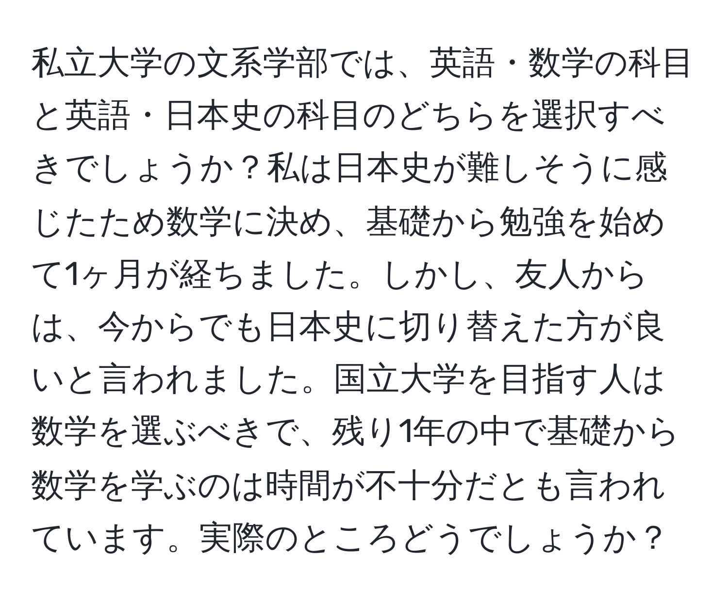 私立大学の文系学部では、英語・数学の科目と英語・日本史の科目のどちらを選択すべきでしょうか？私は日本史が難しそうに感じたため数学に決め、基礎から勉強を始めて1ヶ月が経ちました。しかし、友人からは、今からでも日本史に切り替えた方が良いと言われました。国立大学を目指す人は数学を選ぶべきで、残り1年の中で基礎から数学を学ぶのは時間が不十分だとも言われています。実際のところどうでしょうか？