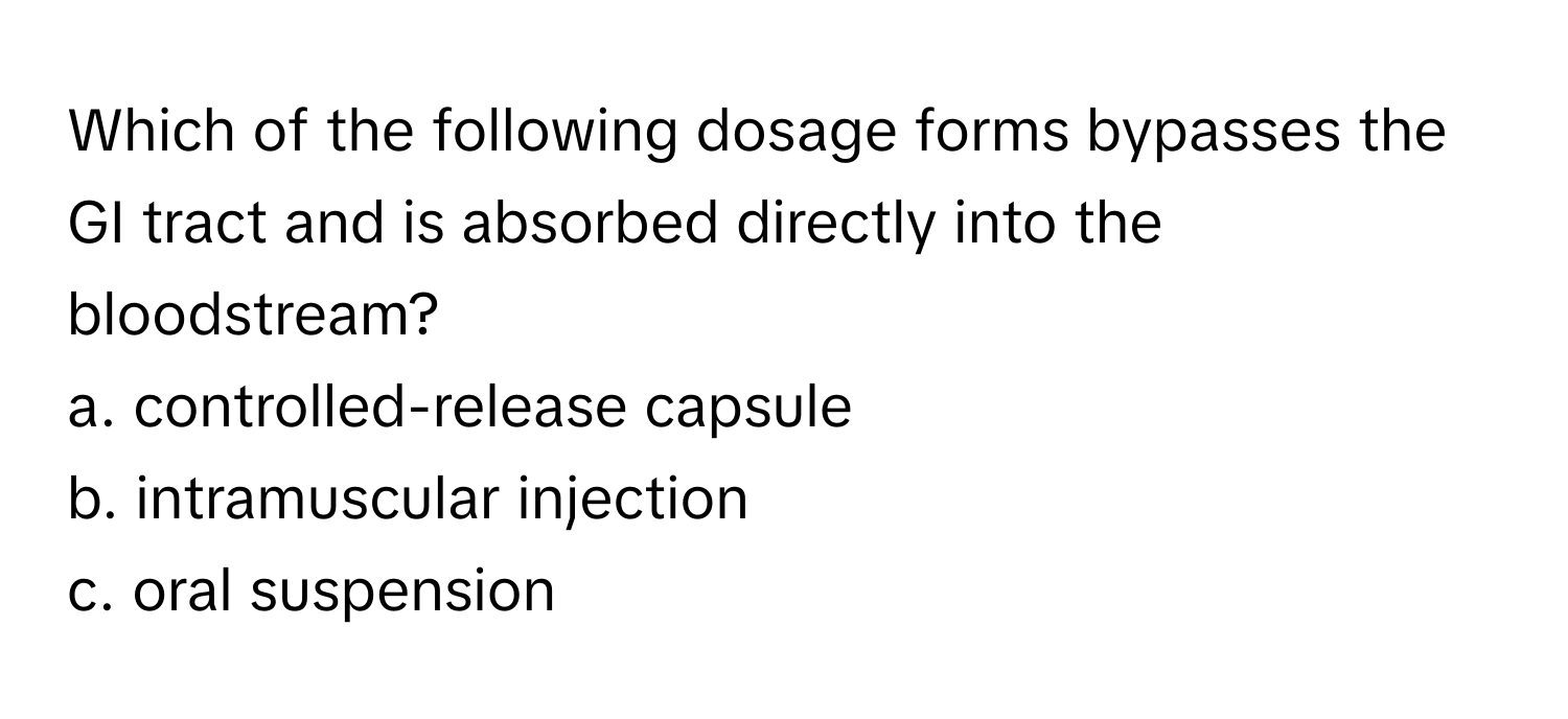 Which of the following dosage forms bypasses the GI tract and is absorbed directly into the bloodstream?
a. controlled-release capsule
b. intramuscular injection
c. oral suspension