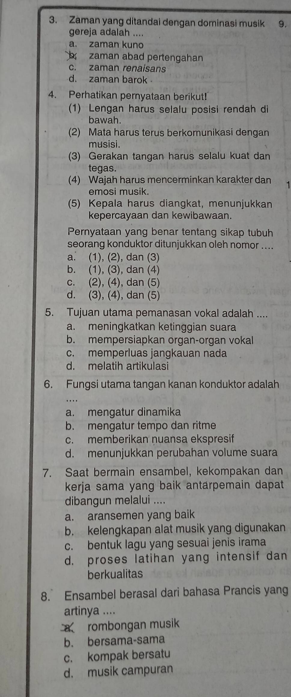 Zaman yang ditandai dengan dominasi musik ₹9.
gereja adalah ....
a. zaman kuno
zaman abad pertengahan
c. zaman renaisans
d. zaman barok 
4. Perhatikan pernyataan berikut!
(1) Lengan harus selalu posisi rendah di
bawah.
(2) Mata harus terus berkomunikasi dengan
musisi.
(3) Gerakan tangan harus selalu kuat dan
tegas.
(4) Wajah harus mencerminkan karakter dan
emosi musik.
(5) Kepala harus diangkat, menunjukkan
kepercayaan dan kewibawaan.
Pernyataan yang benar tentang sikap tubuh
seorang konduktor ditunjukkan oleh nomor ....
a. (1), (2), dan (3)
b. (1), (3), dan (4)
c. (2), (4), dan (5)
d. (3), (4), dan (5)
5. Tujuan utama pemanasan vokal adalah ....
a. meningkatkan ketinggian suara
b. mempersiapkan organ-organ vokal
c. memperluas jangkauan nada
d. melatih artikulasi
6. Fungsi utama tangan kanan konduktor adalah
a. mengatur dinamika
b. mengatur tempo dan ritme
c. memberikan nuansa ekspresif
d. menunjukkan perubahan volume suara
7. Saat bermain ensambel, kekompakan dan
kerja sama yang baik antarpemain dapat
dibangun melalui ....
a. aransemen yang baik
b. kelengkapan alat musik yang digunakan
c. bentuk lagu yang sesuai jenis irama
d. proses latihan yang intensif dan
berkualitas
8. Ensambel berasal dari bahasa Prancis yang
artinya ....
a rombongan musik
b. bersama-sama
c. kompak bersatu
d. musik campuran