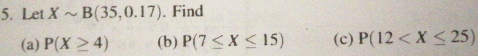 Let Xsim B(35,0.17). Find 
(a) P(X≥ 4) (b) P(7≤ X≤ 15)
(c) P(12